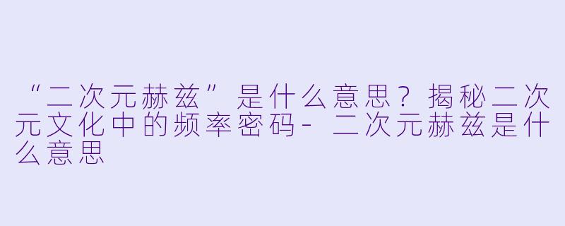 “二次元赫兹”是什么意思？揭秘二次元文化中的频率密码-二次元赫兹是什么意思