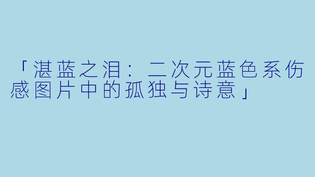「湛蓝之泪：二次元蓝色系伤感图片中的孤独与诗意」