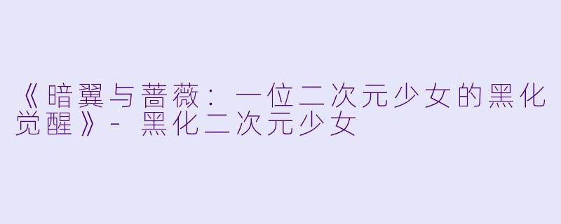 《暗翼与蔷薇：一位二次元少女的黑化觉醒》-黑化二次元少女