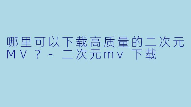 哪里可以下载高质量的二次元MV？-二次元mv下载