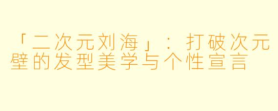 「二次元刘海」：打破次元壁的发型美学与个性宣言