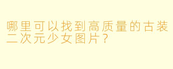 哪里可以找到高质量的古装二次元少女图片？