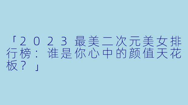 「2023最美二次元美女排行榜：谁是你心中的颜值天花板？」