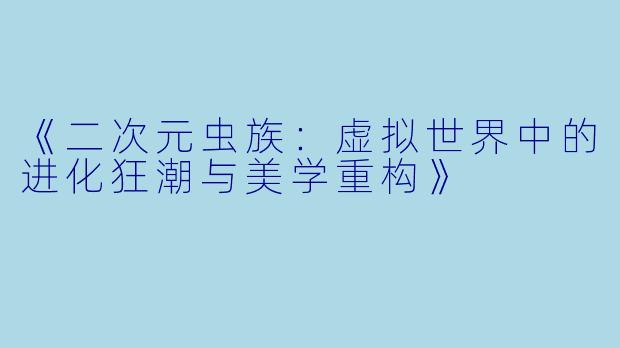 《二次元虫族：虚拟世界中的进化狂潮与美学重构》