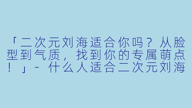 「二次元刘海适合你吗？从脸型到气质，找到你的专属萌点！」-什么人适合二次元刘海