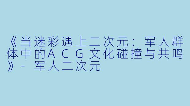 《当迷彩遇上二次元：军人群体中的ACG文化碰撞与共鸣》-军人二次元