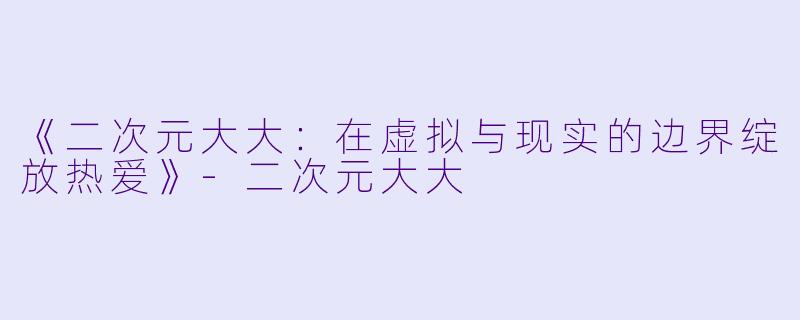 《二次元大大：在虚拟与现实的边界绽放热爱》-二次元大大