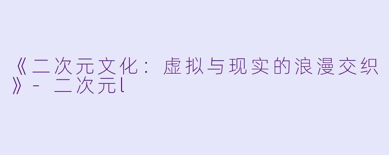 《二次元文化：虚拟与现实的浪漫交织》-二次元l