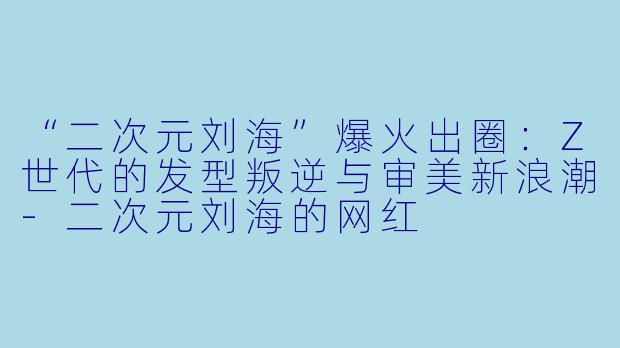 “二次元刘海”爆火出圈：Z世代的发型叛逆与审美新浪潮-二次元刘海的网红