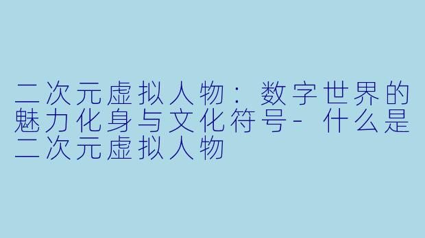 二次元虚拟人物：数字世界的魅力化身与文化符号-什么是二次元虚拟人物