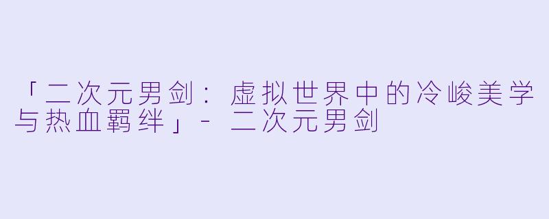 「二次元男剑：虚拟世界中的冷峻美学与热血羁绊」-二次元男剑