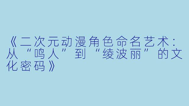 《二次元动漫角色命名艺术：从“鸣人”到“绫波丽”的文化密码》