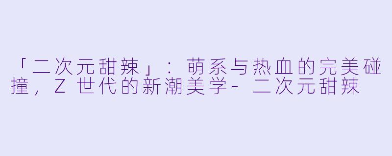 「二次元甜辣」:萌系与热血的完美碰撞,Z世代的新潮美学