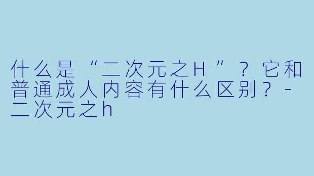 什么是“二次元之H”？它和普通成人内容有什么区别？-二次元之h