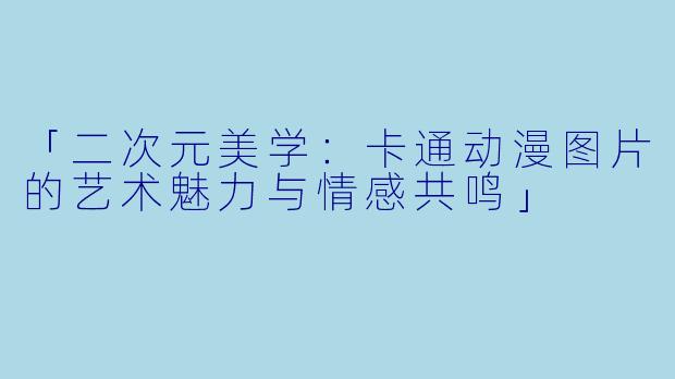 「二次元美学:卡通动漫图片的艺术魅力与情感共鸣」