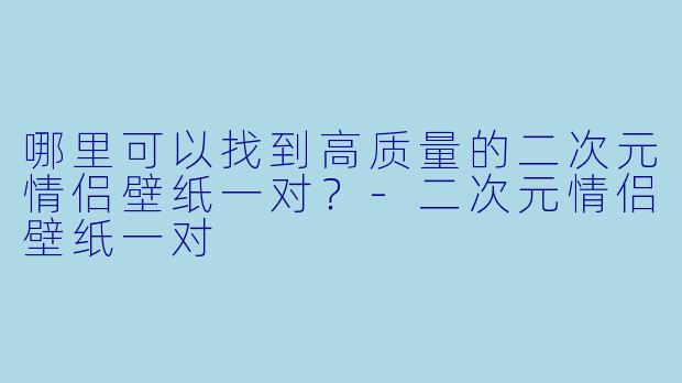 哪里可以找到高质量的二次元情侣壁纸一对？-二次元情侣壁纸一对