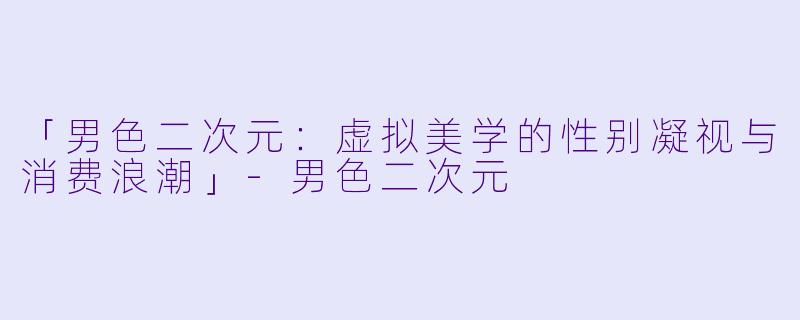 「男色二次元：虚拟美学的性别凝视与消费浪潮」-男色二次元
