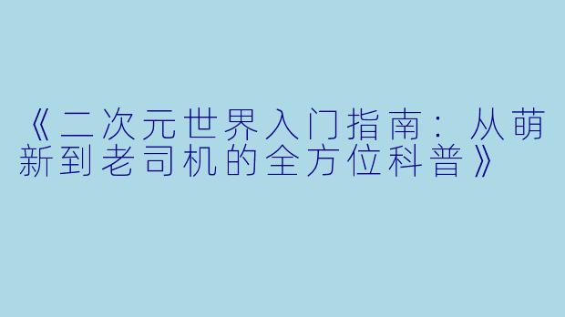 《二次元世界入门指南:从萌新到老司机的全方位科普》