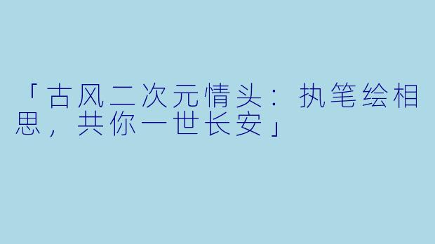 「古风二次元情头：执笔绘相思，共你一世长安」