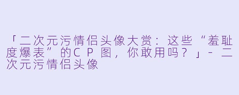 「二次元污情侣头像大赏：这些“羞耻度爆表”的CP图，你敢用吗？」-二次元污情侣头像