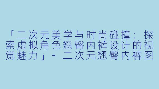「二次元美学与时尚碰撞：探索虚拟角色翘臀内裤设计的视觉魅力」-二次元翘臀内裤图片
