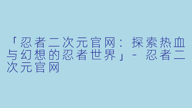 「忍者二次元官网:探索热血与幻想的忍者世界」