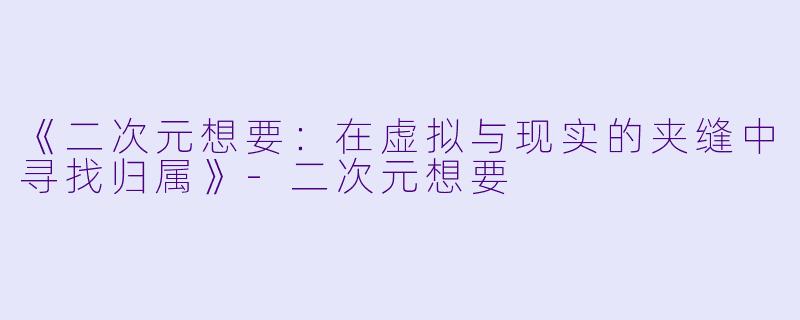 《二次元想要：在虚拟与现实的夹缝中寻找归属》-二次元想要