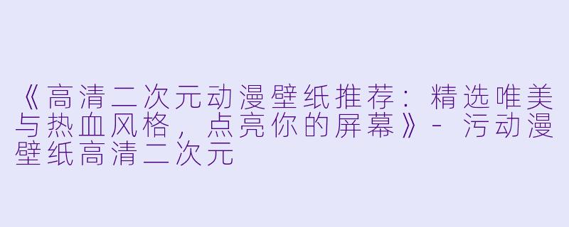 《高清二次元动漫壁纸推荐：精选唯美与热血风格，点亮你的屏幕》-污动漫壁纸高清二次元