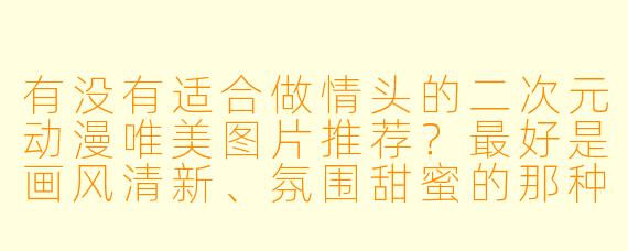 有没有适合做情头的二次元动漫唯美图片推荐？最好是画风清新、氛围甜蜜的那种！