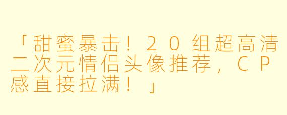 「甜蜜暴击！20组超高清二次元情侣头像推荐，CP感直接拉满！」
