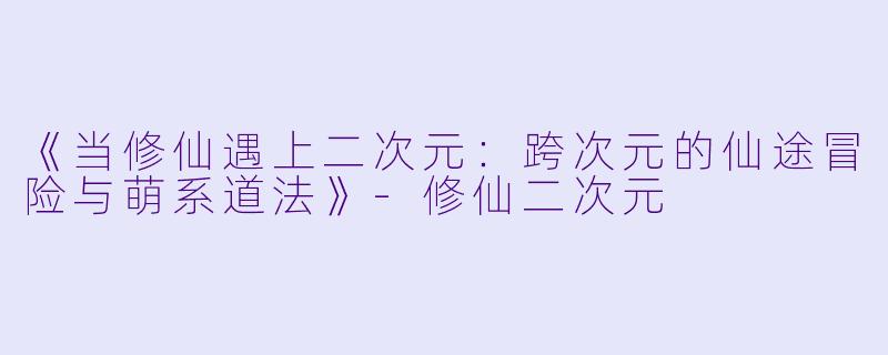 《当修仙遇上二次元：跨次元的仙途冒险与萌系道法》-修仙二次元
