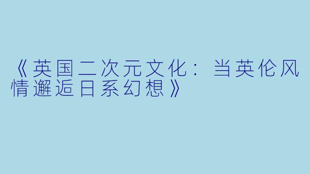 《英国二次元文化：当英伦风情邂逅日系幻想》