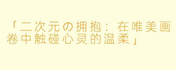 「二次元の拥抱：在唯美画卷中触碰心灵的温柔」