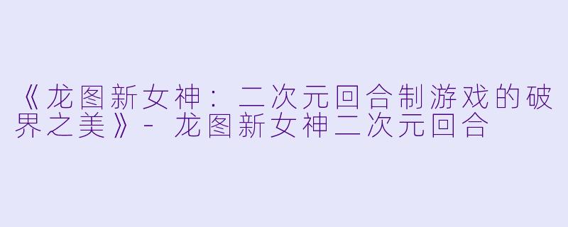 《龙图新女神：二次元回合制游戏的破界之美》-龙图新女神二次元回合