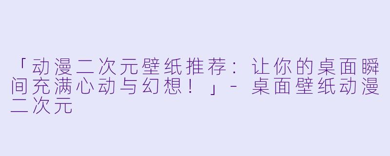 「动漫二次元壁纸推荐：让你的桌面瞬间充满心动与幻想！」-桌面壁纸动漫二次元