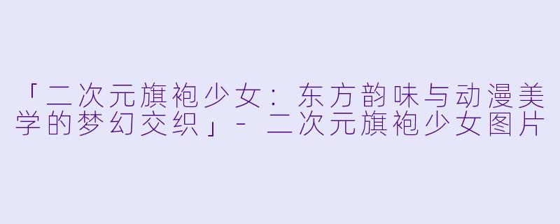「二次元旗袍少女：东方韵味与动漫美学的梦幻交织」-二次元旗袍少女图片