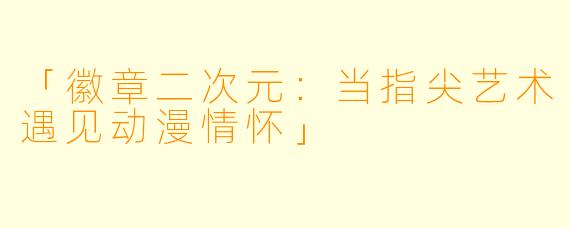 「徽章二次元:当指尖艺术遇见动漫情怀」