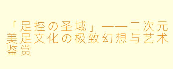 「足控の圣域」——二次元美足文化の极致幻想与艺术鉴赏