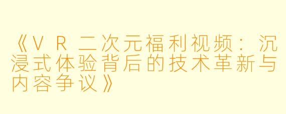 《VR二次元福利视频：沉浸式体验背后的技术革新与内容争议》