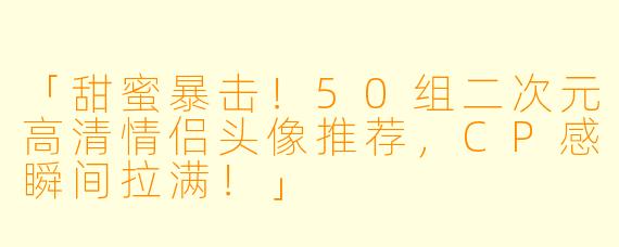 「甜蜜暴击！50组二次元高清情侣头像推荐，CP感瞬间拉满！」
