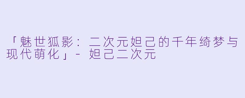 「魅世狐影：二次元妲己的千年绮梦与现代萌化」-妲己二次元