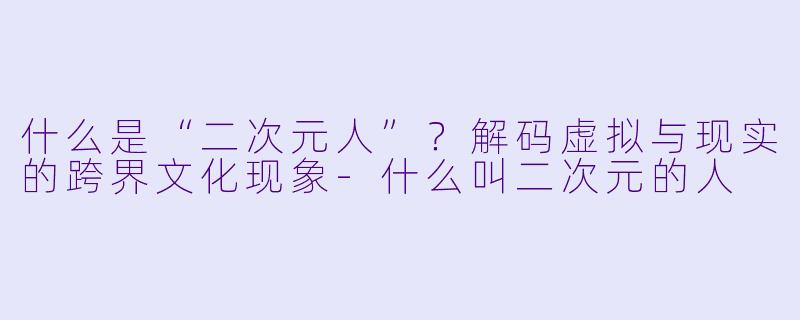 什么是“二次元人”？解码虚拟与现实的跨界文化现象-什么叫二次元的人