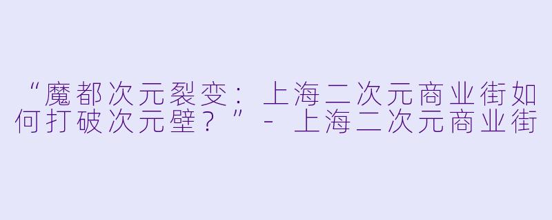 “魔都次元裂变：上海二次元商业街如何打破次元壁？”-上海二次元商业街