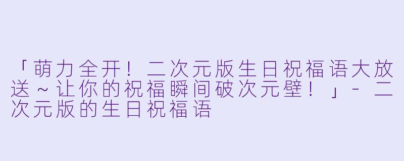 「萌力全开！二次元版生日祝福语大放送～让你的祝福瞬间破次元壁！」-二次元版的生日祝福语