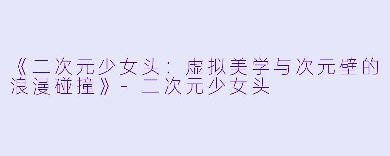 《二次元少女头：虚拟美学与次元壁的浪漫碰撞》