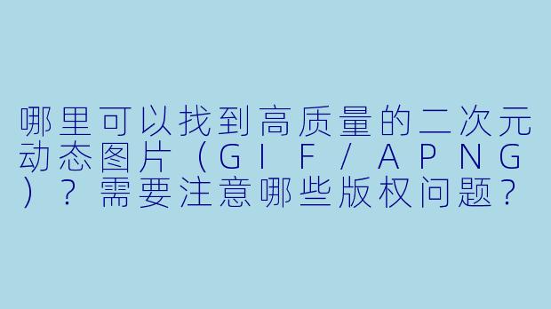 哪里可以找到高质量的二次元动态图片（GIF/APNG）？需要注意哪些版权问题？