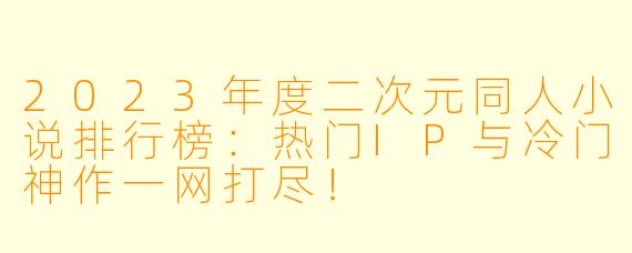 2023年度二次元同人小说排行榜：热门IP与冷门神作一网打尽！