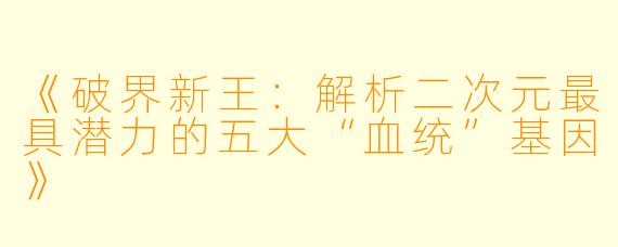 《破界新王：解析二次元最具潜力的五大“血统”基因》
