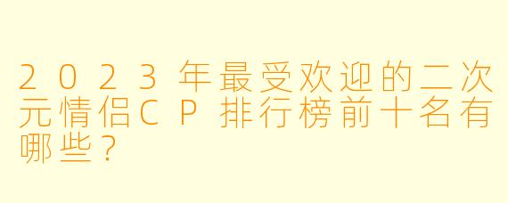 2023年最受欢迎的二次元情侣CP排行榜前十名有哪些？