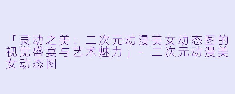 「灵动之美：二次元动漫美女动态图的视觉盛宴与艺术魅力」-二次元动漫美女动态图